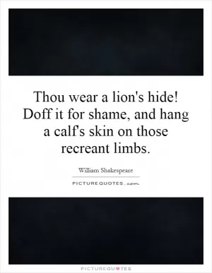 Thou wear a lion's hide! Doff it for shame, and hang a calf's skin on those recreant limbs Picture Quote #1