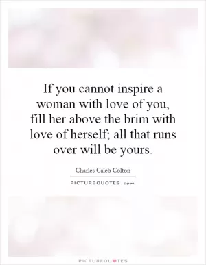 If you cannot inspire a woman with love of you, fill her above the brim with love of herself; all that runs over will be yours Picture Quote #1
