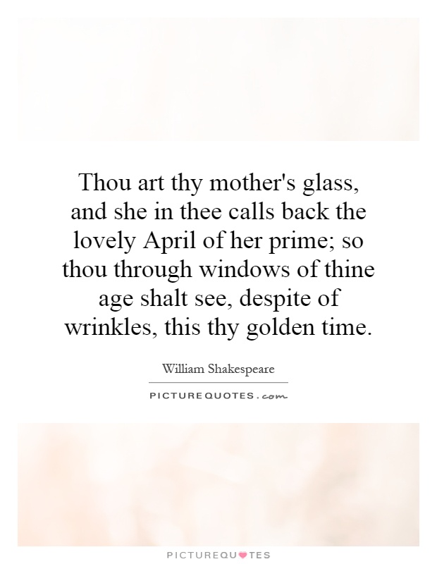 Thou art thy mother's glass, and she in thee calls back the lovely April of her prime; so thou through windows of thine age shalt see, despite of wrinkles, this thy golden time Picture Quote #1