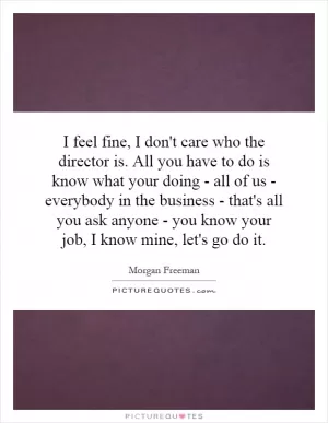 I feel fine, I don't care who the director is. All you have to do is know what your doing - all of us - everybody in the business - that's all you ask anyone - you know your job, I know mine, let's go do it Picture Quote #1