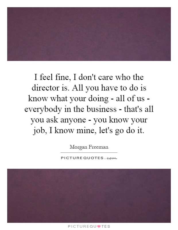 I feel fine, I don't care who the director is. All you have to do is know what your doing - all of us - everybody in the business - that's all you ask anyone - you know your job, I know mine, let's go do it Picture Quote #1