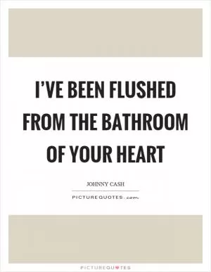 I’ve been flushed from the bathroom of your heart Picture Quote #1