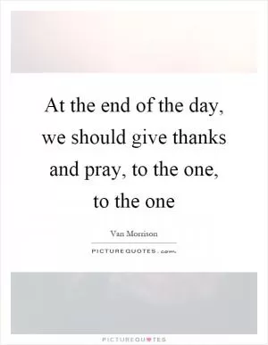 At the end of the day, we should give thanks and pray, to the one, to the one Picture Quote #1