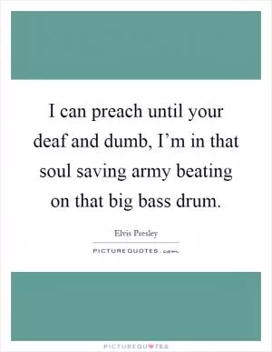 I can preach until your deaf and dumb, I’m in that soul saving army beating on that big bass drum Picture Quote #1