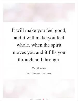 It will make you feel good, and it will make you feel whole, when the spirit moves you and it fills you through and through Picture Quote #1