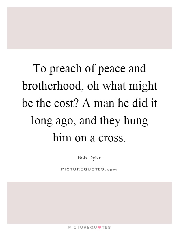To preach of peace and brotherhood, oh what might be the cost? A man he did it long ago, and they hung him on a cross Picture Quote #1