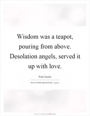 Wisdom was a teapot, pouring from above. Desolation angels, served it up with love Picture Quote #1