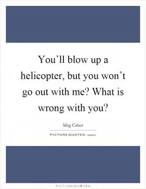 You’ll blow up a helicopter, but you won’t go out with me? What is wrong with you? Picture Quote #1