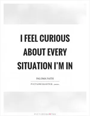 I feel curious about every situation I’m in Picture Quote #1