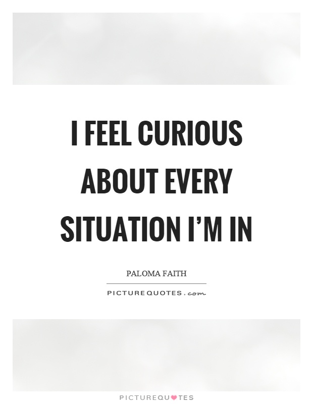 I feel curious about every situation I'm in Picture Quote #1
