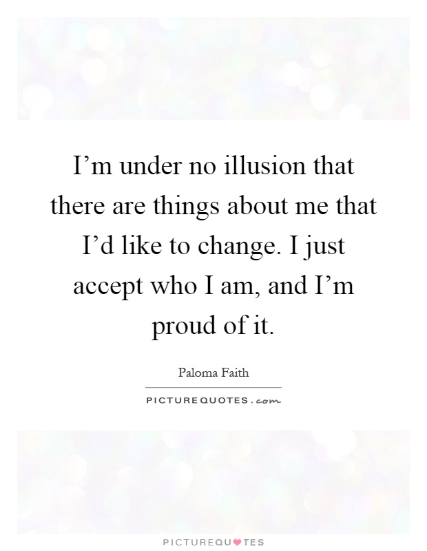 I'm under no illusion that there are things about me that I'd like to change. I just accept who I am, and I'm proud of it Picture Quote #1