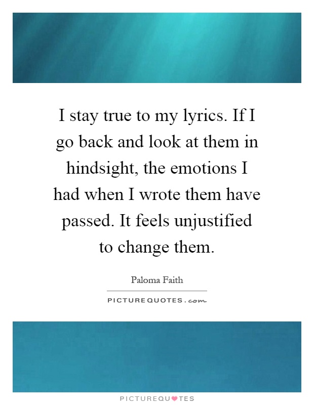 I stay true to my lyrics. If I go back and look at them in hindsight, the emotions I had when I wrote them have passed. It feels unjustified to change them Picture Quote #1