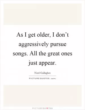 As I get older, I don’t aggressively pursue songs. All the great ones just appear Picture Quote #1