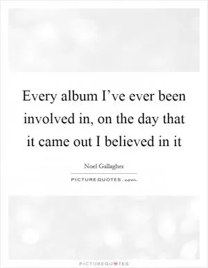 Every album I’ve ever been involved in, on the day that it came out I believed in it Picture Quote #1
