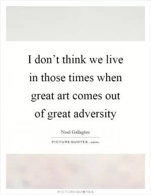 I don’t think we live in those times when great art comes out of great adversity Picture Quote #1