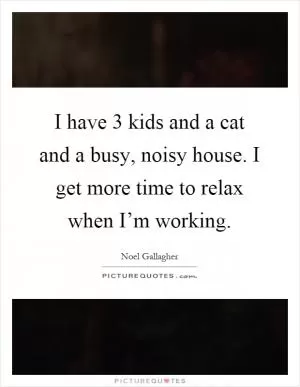 I have 3 kids and a cat and a busy, noisy house. I get more time to relax when I’m working Picture Quote #1