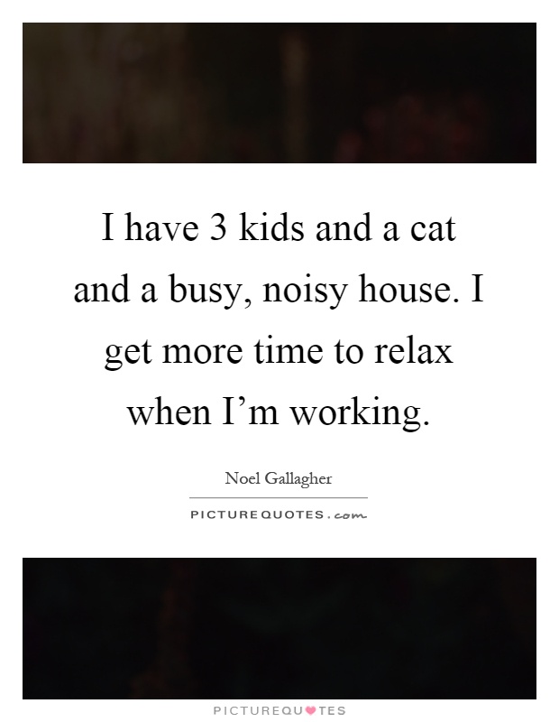 I have 3 kids and a cat and a busy, noisy house. I get more time to relax when I'm working Picture Quote #1