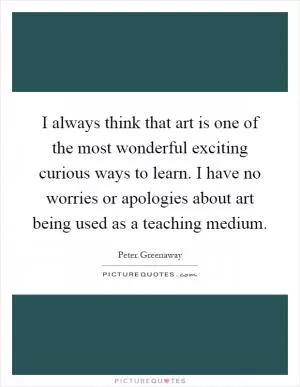 I always think that art is one of the most wonderful exciting curious ways to learn. I have no worries or apologies about art being used as a teaching medium Picture Quote #1