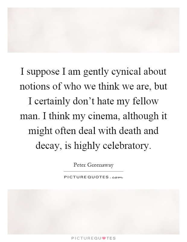 I suppose I am gently cynical about notions of who we think we are, but I certainly don't hate my fellow man. I think my cinema, although it might often deal with death and decay, is highly celebratory Picture Quote #1
