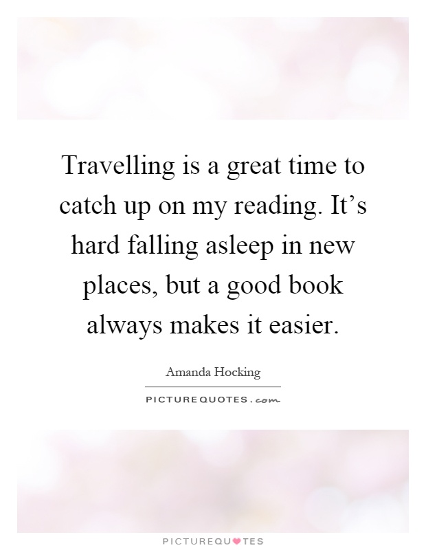 Travelling is a great time to catch up on my reading. It's hard falling asleep in new places, but a good book always makes it easier Picture Quote #1