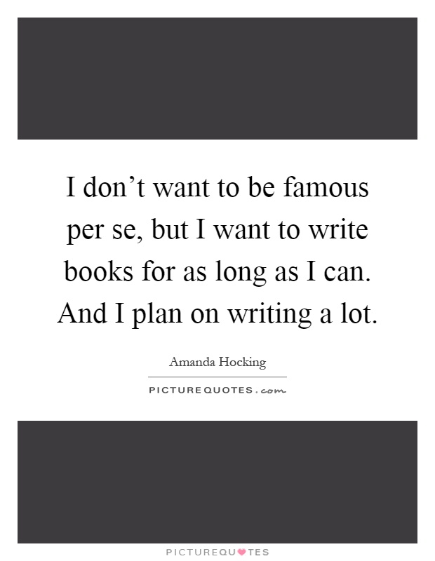 I don't want to be famous per se, but I want to write books for as long as I can. And I plan on writing a lot Picture Quote #1