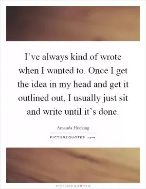 I’ve always kind of wrote when I wanted to. Once I get the idea in my head and get it outlined out, I usually just sit and write until it’s done Picture Quote #1