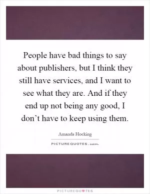 People have bad things to say about publishers, but I think they still have services, and I want to see what they are. And if they end up not being any good, I don’t have to keep using them Picture Quote #1