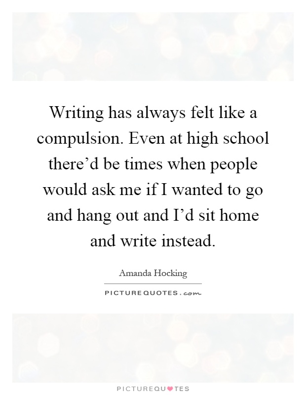 Writing has always felt like a compulsion. Even at high school there'd be times when people would ask me if I wanted to go and hang out and I'd sit home and write instead Picture Quote #1
