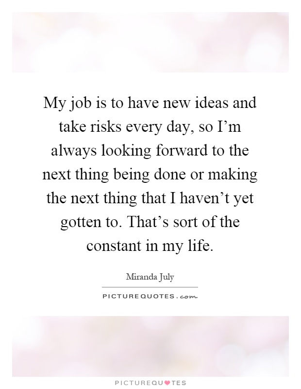 My job is to have new ideas and take risks every day, so I'm always looking forward to the next thing being done or making the next thing that I haven't yet gotten to. That's sort of the constant in my life Picture Quote #1