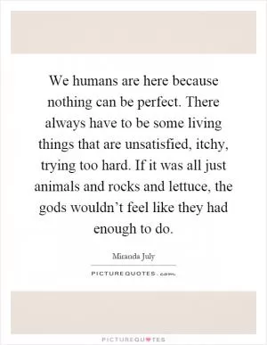 We humans are here because nothing can be perfect. There always have to be some living things that are unsatisfied, itchy, trying too hard. If it was all just animals and rocks and lettuce, the gods wouldn’t feel like they had enough to do Picture Quote #1