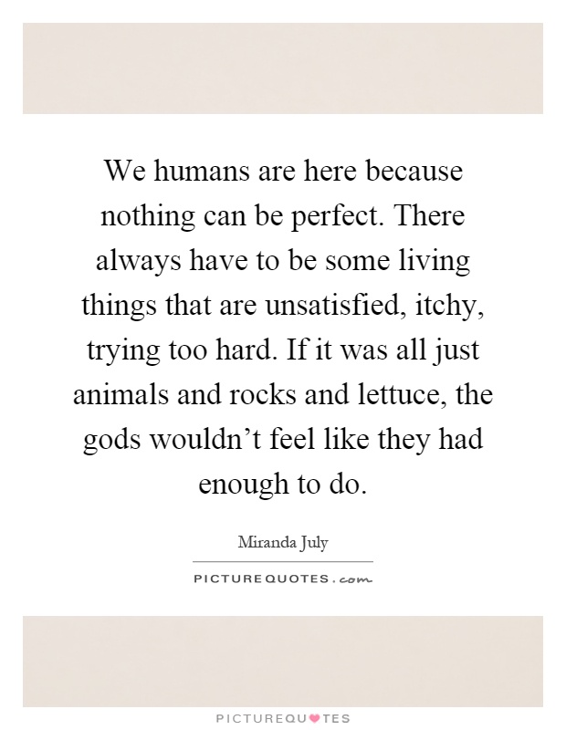 We humans are here because nothing can be perfect. There always have to be some living things that are unsatisfied, itchy, trying too hard. If it was all just animals and rocks and lettuce, the gods wouldn't feel like they had enough to do Picture Quote #1