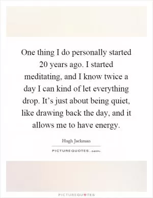 One thing I do personally started 20 years ago. I started meditating, and I know twice a day I can kind of let everything drop. It’s just about being quiet, like drawing back the day, and it allows me to have energy Picture Quote #1