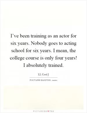 I’ve been training as an actor for six years. Nobody goes to acting school for six years. I mean, the college course is only four years! I absolutely trained Picture Quote #1
