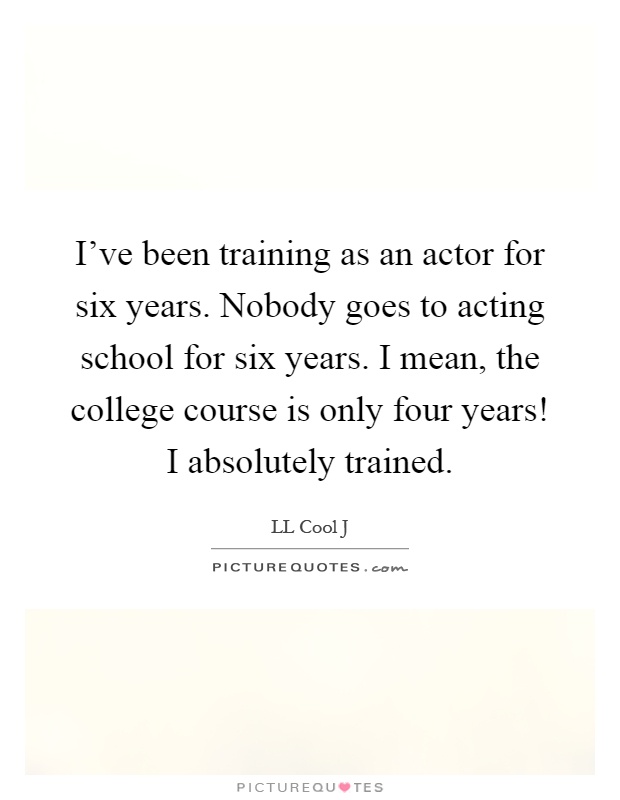 I've been training as an actor for six years. Nobody goes to acting school for six years. I mean, the college course is only four years! I absolutely trained Picture Quote #1
