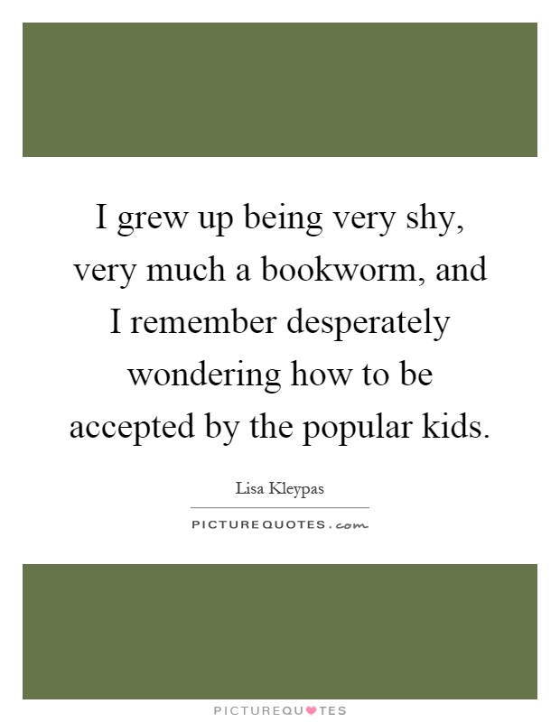 I grew up being very shy, very much a bookworm, and I remember desperately wondering how to be accepted by the popular kids Picture Quote #1