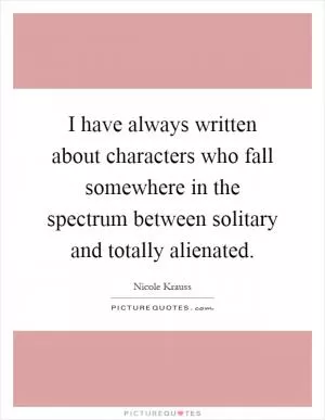 I have always written about characters who fall somewhere in the spectrum between solitary and totally alienated Picture Quote #1