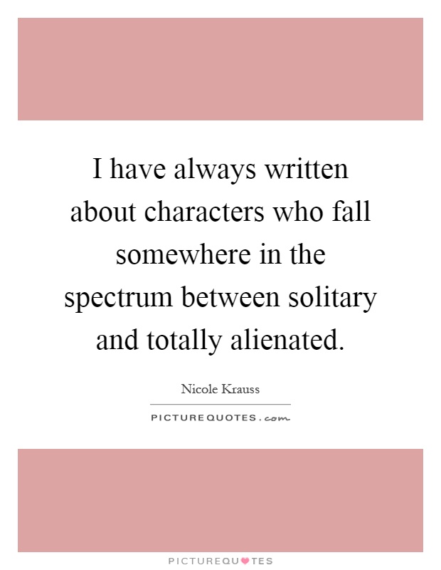 I have always written about characters who fall somewhere in the spectrum between solitary and totally alienated Picture Quote #1