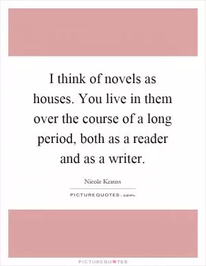 I think of novels as houses. You live in them over the course of a long period, both as a reader and as a writer Picture Quote #1