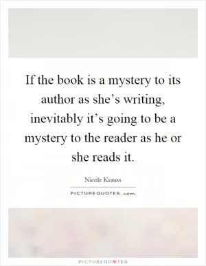 If the book is a mystery to its author as she’s writing, inevitably it’s going to be a mystery to the reader as he or she reads it Picture Quote #1