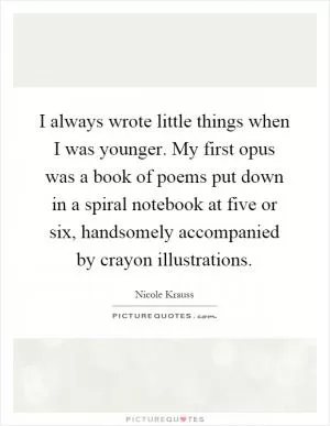 I always wrote little things when I was younger. My first opus was a book of poems put down in a spiral notebook at five or six, handsomely accompanied by crayon illustrations Picture Quote #1