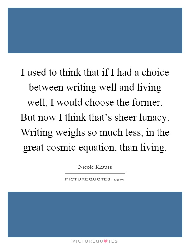 I used to think that if I had a choice between writing well and living well, I would choose the former. But now I think that's sheer lunacy. Writing weighs so much less, in the great cosmic equation, than living Picture Quote #1