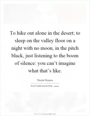 To hike out alone in the desert; to sleep on the valley floor on a night with no moon, in the pitch black, just listening to the boom of silence: you can’t imagine what that’s like Picture Quote #1