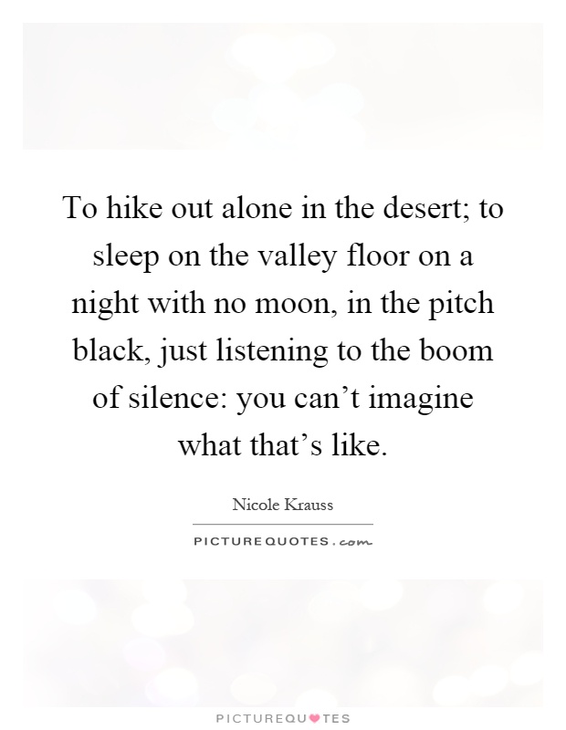 To hike out alone in the desert; to sleep on the valley floor on a night with no moon, in the pitch black, just listening to the boom of silence: you can't imagine what that's like Picture Quote #1