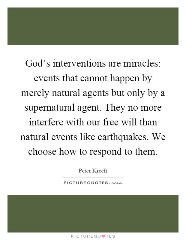 God's interventions are miracles: events that cannot happen by merely natural agents but only by a supernatural agent. They no more interfere with our free will than natural events like earthquakes. We choose how to respond to them Picture Quote #1