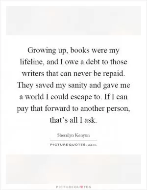 Growing up, books were my lifeline, and I owe a debt to those writers that can never be repaid. They saved my sanity and gave me a world I could escape to. If I can pay that forward to another person, that’s all I ask Picture Quote #1