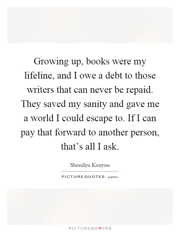 Growing up, books were my lifeline, and I owe a debt to those writers that can never be repaid. They saved my sanity and gave me a world I could escape to. If I can pay that forward to another person, that's all I ask Picture Quote #1