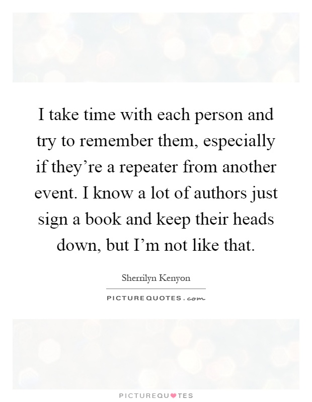 I take time with each person and try to remember them, especially if they're a repeater from another event. I know a lot of authors just sign a book and keep their heads down, but I'm not like that Picture Quote #1