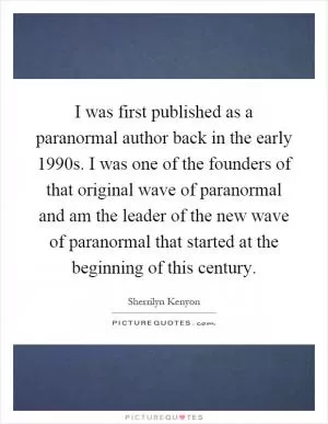 I was first published as a paranormal author back in the early 1990s. I was one of the founders of that original wave of paranormal and am the leader of the new wave of paranormal that started at the beginning of this century Picture Quote #1