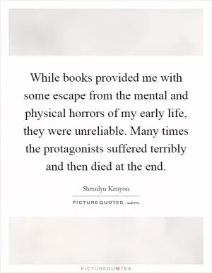 While books provided me with some escape from the mental and physical horrors of my early life, they were unreliable. Many times the protagonists suffered terribly and then died at the end Picture Quote #1