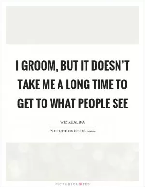 I groom, but it doesn’t take me a long time to get to what people see Picture Quote #1